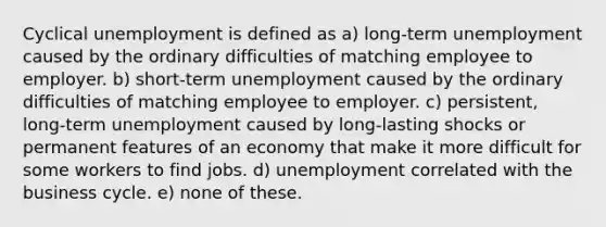 Cyclical unemployment is defined as a) long-term unemployment caused by the ordinary difficulties of matching employee to employer. b) short-term unemployment caused by the ordinary difficulties of matching employee to employer. c) persistent, long-term unemployment caused by long-lasting shocks or permanent features of an economy that make it more difficult for some workers to find jobs. d) unemployment correlated with the business cycle. e) none of these.