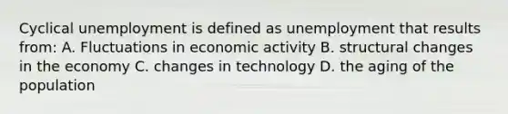 Cyclical unemployment is defined as unemployment that results from: A. Fluctuations in economic activity B. structural changes in the economy C. changes in technology D. the aging of the population