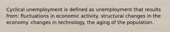 Cyclical unemployment is defined as unemployment that results from: fluctuations in economic activity. structural changes in the economy. changes in technology. the aging of the population.