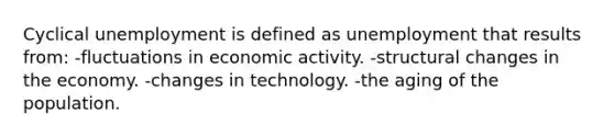 Cyclical unemployment is defined as unemployment that results from: -fluctuations in economic activity. -structural changes in the economy. -changes in technology. -the aging of the population.