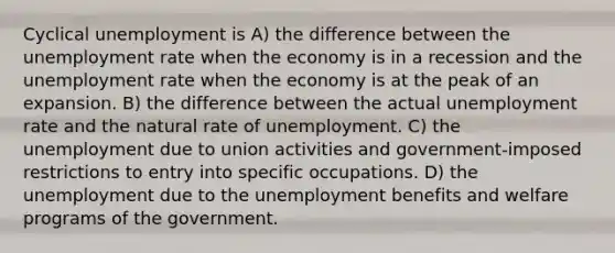 Cyclical unemployment is A) the difference between the unemployment rate when the economy is in a recession and the unemployment rate when the economy is at the peak of an expansion. B) the difference between the actual unemployment rate and the natural rate of unemployment. C) the unemployment due to union activities and government-imposed restrictions to entry into specific occupations. D) the unemployment due to the unemployment benefits and welfare programs of the government.