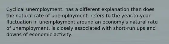 Cyclical unemployment: has a different explanation than does the natural rate of unemployment. refers to the year-to-year fluctuation in unemployment around an economy's natural rate of unemployment. is closely associated with short-run ups and downs of economic activity.