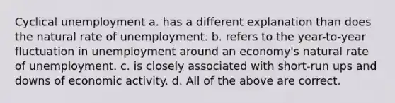 Cyclical unemployment a. has a different explanation than does the natural rate of unemployment. b. refers to the year-to-year fluctuation in unemployment around an economy's natural rate of unemployment. c. is closely associated with short-run ups and downs of economic activity. d. All of the above are correct.