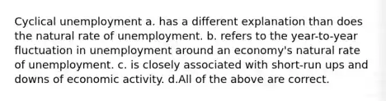 Cyclical unemployment a. has a different explanation than does the natural rate of unemployment. b. refers to the year-to-year fluctuation in unemployment around an economy's natural rate of unemployment. c. is closely associated with short-run ups and downs of economic activity. d.All of the above are correct.