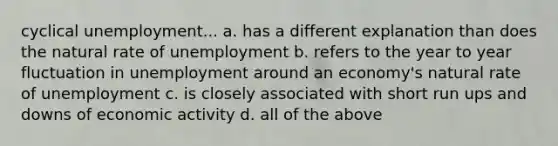 cyclical unemployment... a. has a different explanation than does the natural rate of unemployment b. refers to the year to year fluctuation in unemployment around an economy's natural rate of unemployment c. is closely associated with short run ups and downs of economic activity d. all of the above