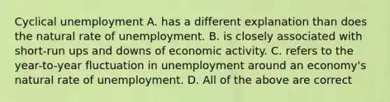 Cyclical unemployment A. has a different explanation than does the natural rate of unemployment. B. is closely associated with short-run ups and downs of economic activity. C. refers to the year-to-year fluctuation in unemployment around an economy's natural rate of unemployment. D. All of the above are correct