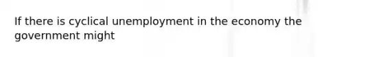 If there is cyclical unemployment in the economy the government might