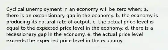 Cyclical unemployment in an economy will be zero when: a. ​there is an expansionary gap in the economy. b. the economy is producing its natural rate of output.​ c. the actual price level is equal to the expected price level in the economy.​ d. there is a recessionary gap in the economy.​ e. the actual price level exceeds the expected price level in the economy.