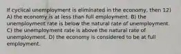 If cyclical unemployment is eliminated in the economy, then 12) A) the economy is at less than full employment. B) the unemployment rate is below the natural rate of unemployment. C) the unemployment rate is above the natural rate of unemployment. D) the economy is considered to be at full employment.