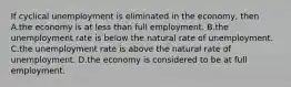 If cyclical unemployment is eliminated in the​ economy, then A.the economy is at less than full employment. B.the unemployment rate is below the natural rate of unemployment. C.the unemployment rate is above the natural rate of unemployment. D.the economy is considered to be at full employment.