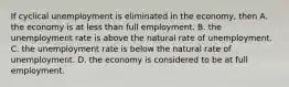 If cyclical unemployment is eliminated in the​ economy, then A. the economy is at less than full employment. B. the unemployment rate is above the natural rate of unemployment. C. the unemployment rate is below the natural rate of unemployment. D. the economy is considered to be at full employment.