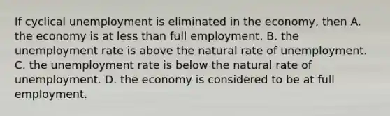 If cyclical unemployment is eliminated in the​ economy, then A. the economy is at less than full employment. B. the unemployment rate is above the natural rate of unemployment. C. the unemployment rate is below the natural rate of unemployment. D. the economy is considered to be at full employment.