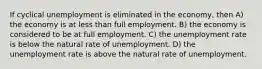 If cyclical unemployment is eliminated in the economy, then A) the economy is at less than full employment. B) the economy is considered to be at full employment. C) the unemployment rate is below the natural rate of unemployment. D) the unemployment rate is above the natural rate of unemployment.