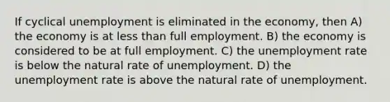 If cyclical unemployment is eliminated in the economy, then A) the economy is at less than full employment. B) the economy is considered to be at full employment. C) the unemployment rate is below the natural rate of unemployment. D) the unemployment rate is above the natural rate of unemployment.