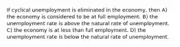 If cyclical unemployment is eliminated in the economy, then A) the economy is considered to be at full employment. B) the unemployment rate is above the natural rate of unemployment. C) the economy is at less than full employment. D) the unemployment rate is below the natural rate of unemployment.