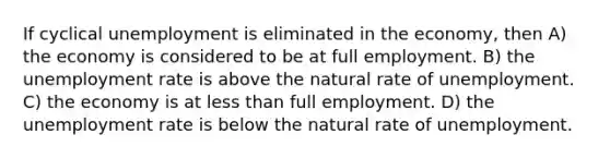 If cyclical unemployment is eliminated in the economy, then A) the economy is considered to be at full employment. B) the <a href='https://www.questionai.com/knowledge/kh7PJ5HsOk-unemployment-rate' class='anchor-knowledge'>unemployment rate</a> is above the natural rate of unemployment. C) the economy is at <a href='https://www.questionai.com/knowledge/k7BtlYpAMX-less-than' class='anchor-knowledge'>less than</a> full employment. D) the unemployment rate is below the natural rate of unemployment.