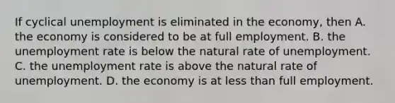 If cyclical unemployment is eliminated in the economy, then A. the economy is considered to be at full employment. B. the unemployment rate is below the natural rate of unemployment. C. the unemployment rate is above the natural rate of unemployment. D. the economy is at less than full employment.