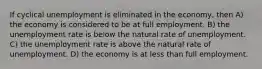 If cyclical unemployment is eliminated in the economy, then A) the economy is considered to be at full employment. B) the unemployment rate is below the natural rate of unemployment. C) the unemployment rate is above the natural rate of unemployment. D) the economy is at less than full employment.