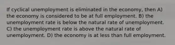 If cyclical unemployment is eliminated in the economy, then A) the economy is considered to be at full employment. B) the unemployment rate is below the natural rate of unemployment. C) the unemployment rate is above the natural rate of unemployment. D) the economy is at less than full employment.