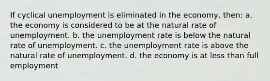 If cyclical unemployment is eliminated in the economy, then: a. the economy is considered to be at the natural rate of unemployment. b. the unemployment rate is below the natural rate of unemployment. c. the unemployment rate is above the natural rate of unemployment. d. the economy is at less than full employment