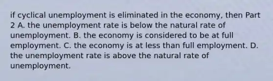 if cyclical unemployment is eliminated in the​ economy, then Part 2 A. the unemployment rate is below the natural rate of unemployment. B. the economy is considered to be at full employment. C. the economy is at less than full employment. D. the unemployment rate is above the natural rate of unemployment.