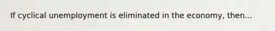 If cyclical unemployment is eliminated in the economy, then...