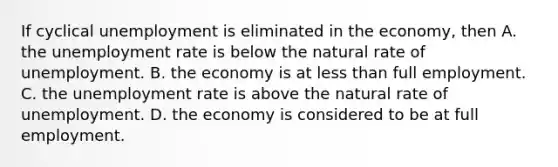 If cyclical unemployment is eliminated in the​ economy, then A. the unemployment rate is below the natural rate of unemployment. B. the economy is at less than full employment. C. the unemployment rate is above the natural rate of unemployment. D. the economy is considered to be at full employment.