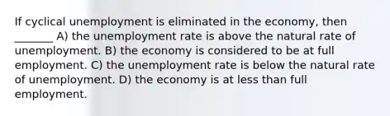 If cyclical unemployment is eliminated in the economy, then _______ A) the unemployment rate is above the natural rate of unemployment. B) the economy is considered to be at full employment. C) the unemployment rate is below the natural rate of unemployment. D) the economy is at less than full employment.