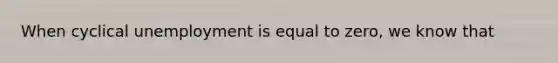 When cyclical unemployment is equal to zero, we know that