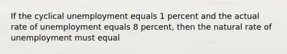 If the cyclical unemployment equals 1 percent and the actual rate of unemployment equals 8 percent, then the natural rate of unemployment must equal