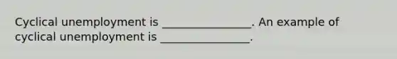 Cyclical unemployment is ________________. An example of cyclical unemployment is ________________.