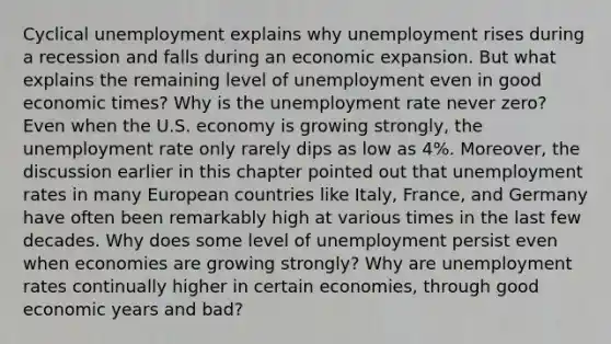 Cyclical unemployment explains why unemployment rises during a recession and falls during an economic expansion. But what explains the remaining level of unemployment even in good economic times? Why is the unemployment rate never zero? Even when the U.S. economy is growing strongly, the unemployment rate only rarely dips as low as 4%. Moreover, the discussion earlier in this chapter pointed out that unemployment rates in many European countries like Italy, France, and Germany have often been remarkably high at various times in the last few decades. Why does some level of unemployment persist even when economies are growing strongly? Why are unemployment rates continually higher in certain economies, through good economic years and bad?