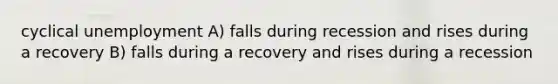 cyclical unemployment A) falls during recession and rises during a recovery B) falls during a recovery and rises during a recession