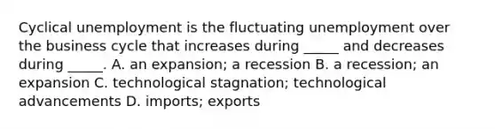 Cyclical unemployment is the fluctuating unemployment over the business cycle that increases during​ _____ and decreases during​ _____. A. an​ expansion; a recession B. a​ recession; an expansion C. technological​ stagnation; technological advancements D. ​imports; exports