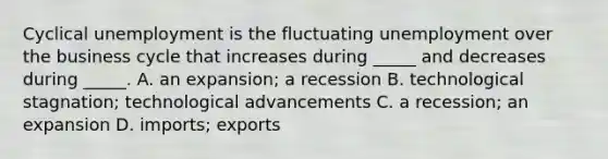 Cyclical unemployment is the fluctuating unemployment over the business cycle that increases during​ _____ and decreases during​ _____. A. an​ expansion; a recession B. technological​ stagnation; technological advancements C. a​ recession; an expansion D. imports; exports