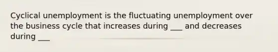 Cyclical unemployment is the fluctuating unemployment over the business cycle that increases during ___ and decreases during ___