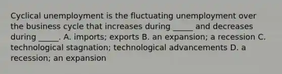 Cyclical unemployment is the fluctuating unemployment over the business cycle that increases during​ _____ and decreases during​ _____. A. ​imports; exports B. an​ expansion; a recession C. technological​ stagnation; technological advancements D. a​ recession; an expansion