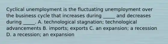 Cyclical unemployment is the fluctuating unemployment over the business cycle that increases during _____ and decreases during _____. A. technological stagnation; technological advancements B. imports; exports C. an expansion; a recession D. a recession; an expansion