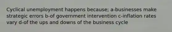 Cyclical unemployment happens because; a-businesses make strategic errors b-of government intervention c-inflation rates vary d-of the ups and downs of the business cycle