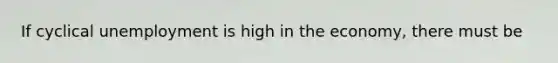If cyclical unemployment is high in the economy, there must be