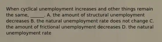 When cyclical unemployment increases and other things remain the​ same, ______. A. the amount of structural unemployment decreases B. the natural unemployment rate does not change C. the amount of frictional unemployment decreases D. the natural unemployment rate