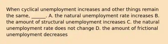 When cyclical unemployment increases and other things remain the​ same, ______. A. the natural unemployment rate increases B. the amount of structural unemployment increases C. the natural unemployment rate does not change D. the amount of frictional unemployment decreases