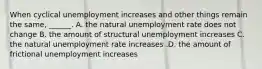 When cyclical unemployment increases and other things remain the​ same, ______. A. the natural unemployment rate does not change B. the amount of structural unemployment increases C. the natural unemployment rate increases .D. the amount of frictional unemployment increases