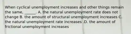 When cyclical unemployment increases and other things remain the​ same, ______. A. the natural <a href='https://www.questionai.com/knowledge/kh7PJ5HsOk-unemployment-rate' class='anchor-knowledge'>unemployment rate</a> does not change B. the amount of structural unemployment increases C. the natural unemployment rate increases .D. the amount of frictional unemployment increases