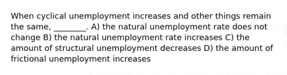 When cyclical unemployment increases and other things remain the same, ________. A) the natural unemployment rate does not change B) the natural unemployment rate increases C) the amount of structural unemployment decreases D) the amount of frictional unemployment increases