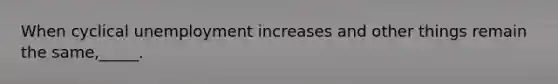 When cyclical unemployment increases and other things remain the same,_____.