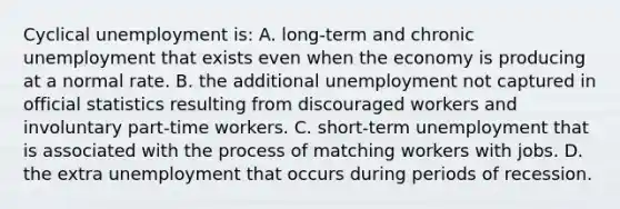 Cyclical unemployment is: A. long-term and chronic unemployment that exists even when the economy is producing at a normal rate. B. the additional unemployment not captured in official statistics resulting from discouraged workers and involuntary part-time workers. C. short-term unemployment that is associated with the process of matching workers with jobs. D. the extra unemployment that occurs during periods of recession.