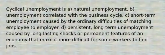 Cyclical unemployment is a) natural unemployment. b) unemployment correlated with the business cycle. c) short-term unemployment caused by the ordinary difficulties of matching employee to employer. d) persistent, long-term unemployment caused by long-lasting shocks or permanent features of an economy that make it more difficult for some workers to find jobs.