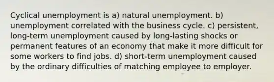 Cyclical unemployment is a) natural unemployment. b) unemployment correlated with the business cycle. c) persistent, long-term unemployment caused by long-lasting shocks or permanent features of an economy that make it more difficult for some workers to find jobs. d) short-term unemployment caused by the ordinary difficulties of matching employee to employer.