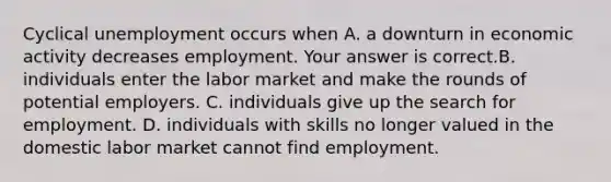 Cyclical unemployment occurs when A. a downturn in economic activity decreases employment. Your answer is correct.B. individuals enter the labor market and make the rounds of potential employers. C. individuals give up the search for employment. D. individuals with skills no longer valued in the domestic labor market cannot find employment.